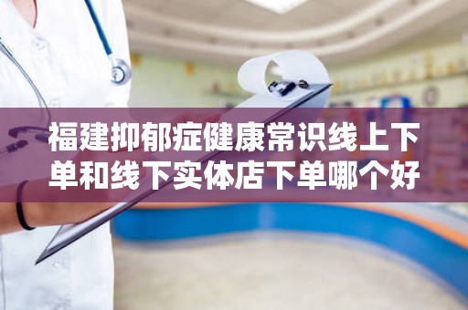 福建抑郁症健康常识线上下单和线下实体店下单哪个好？