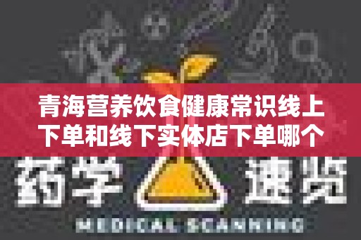 青海营养饮食健康常识线上下单和线下实体店下单哪个好？投资你的健康！