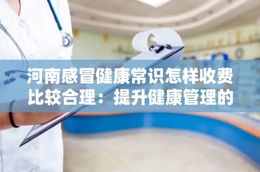 河南感冒健康常识怎样收费比较合理：提升健康管理的智慧选择