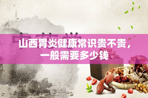 山西胃炎健康常识贵不贵，一般需要多少钱