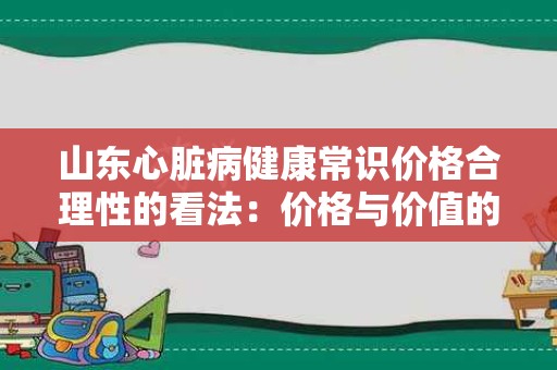 山东心脏病健康常识价格合理性的看法：价格与价值的平衡