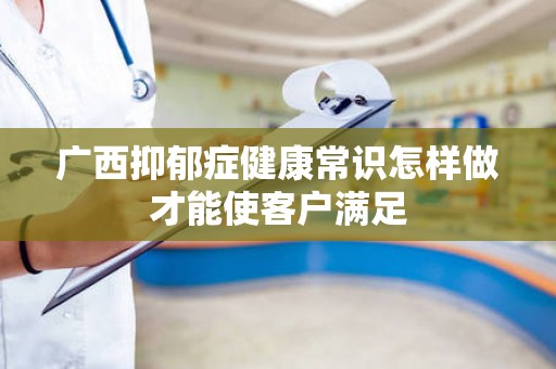 广西抑郁症健康常识怎样做才能使客户满足