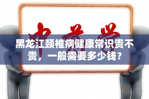 黑龙江颈椎病健康常识贵不贵，一般需要多少钱？