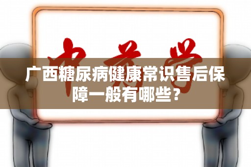 广西糖尿病健康常识售后保障一般有哪些？