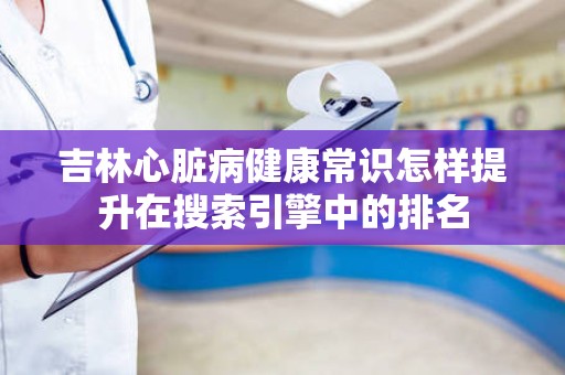 吉林心脏病健康常识怎样提升在搜索引擎中的排名