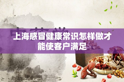 上海感冒健康常识怎样做才能使客户满足