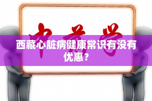 西藏心脏病健康常识有没有优惠？