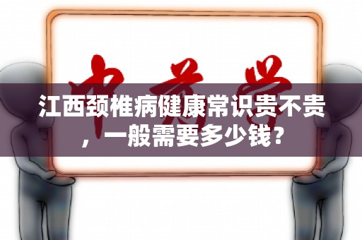 江西颈椎病健康常识贵不贵，一般需要多少钱？