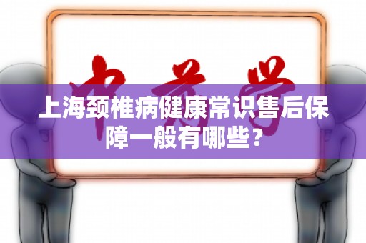 上海颈椎病健康常识售后保障一般有哪些？
