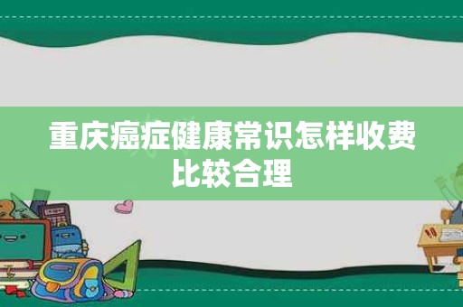 重庆癌症健康常识怎样收费比较合理