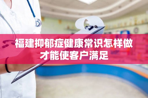 福建抑郁症健康常识怎样做才能使客户满足