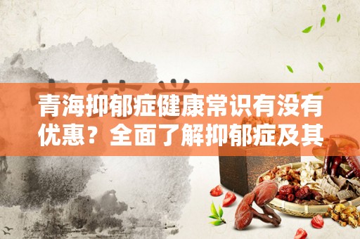青海抑郁症健康常识有没有优惠？全面了解抑郁症及其治疗