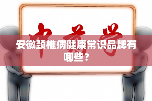安徽颈椎病健康常识品牌有哪些？