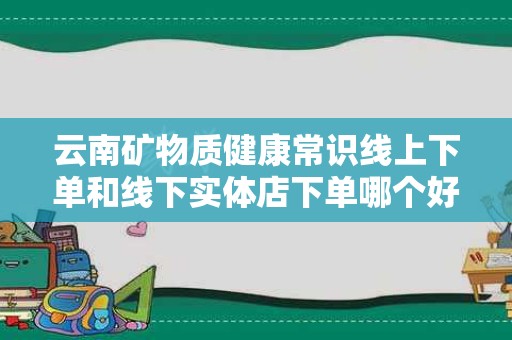 云南矿物质健康常识线上下单和线下实体店下单哪个好？