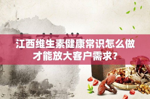 江西维生素健康常识怎么做才能放大客户需求？