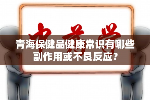 青海保健品健康常识有哪些副作用或不良反应？