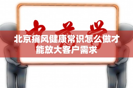北京痛风健康常识怎么做才能放大客户需求