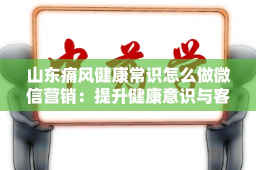 山东痛风健康常识怎么做微信营销：提升健康意识与客户参与