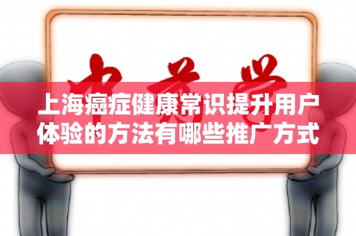 上海癌症健康常识提升用户体验的方法有哪些推广方式有哪些