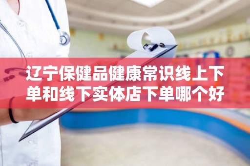 辽宁保健品健康常识线上下单和线下实体店下单哪个好？