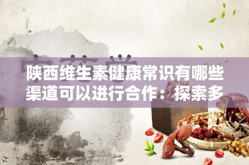 陕西维生素健康常识有哪些渠道可以进行合作：探索多样化的健康合作方式
