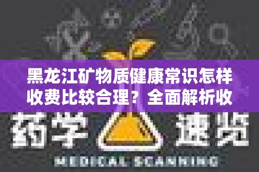 黑龙江矿物质健康常识怎样收费比较合理？全面解析收费标准与服务内容