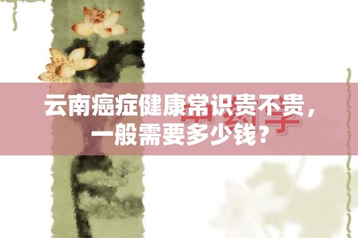 云南癌症健康常识贵不贵，一般需要多少钱？
