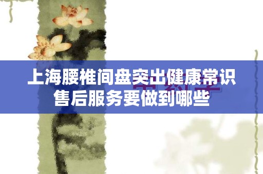 上海腰椎间盘突出健康常识售后服务要做到哪些