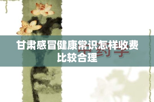 甘肃感冒健康常识怎样收费比较合理