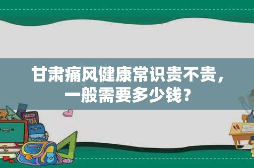 甘肃痛风健康常识贵不贵，一般需要多少钱？