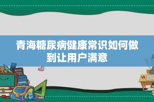 青海糖尿病健康常识如何做到让用户满意