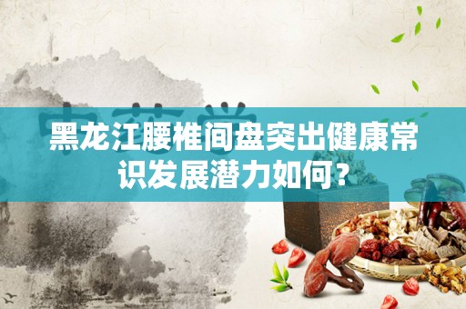 黑龙江腰椎间盘突出健康常识发展潜力如何？