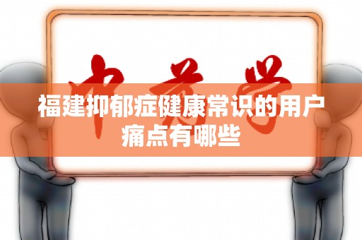 福建抑郁症健康常识的用户痛点有哪些