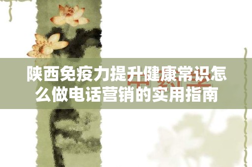 陕西免疫力提升健康常识怎么做电话营销的实用指南