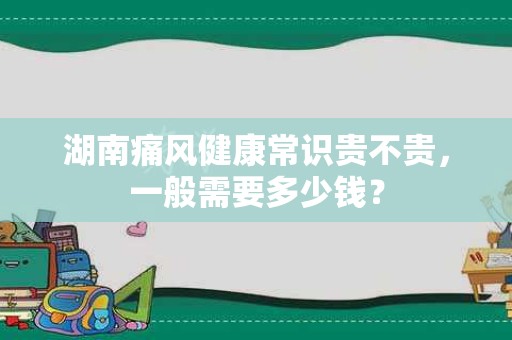湖南痛风健康常识贵不贵，一般需要多少钱？