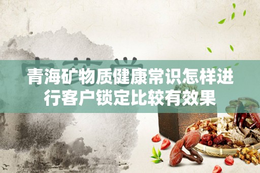 青海矿物质健康常识怎样进行客户锁定比较有效果