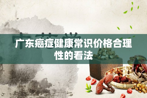 广东癌症健康常识价格合理性的看法