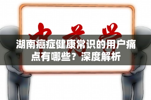 湖南癌症健康常识的用户痛点有哪些？深度解析