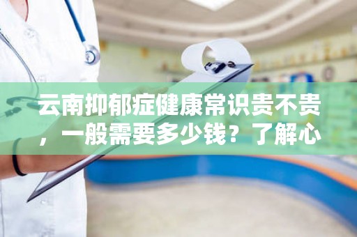 云南抑郁症健康常识贵不贵，一般需要多少钱？了解心理健康的投资