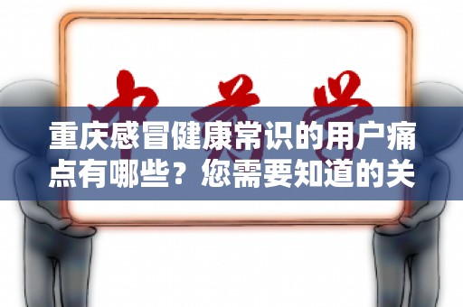 重庆感冒健康常识的用户痛点有哪些？您需要知道的关键问题