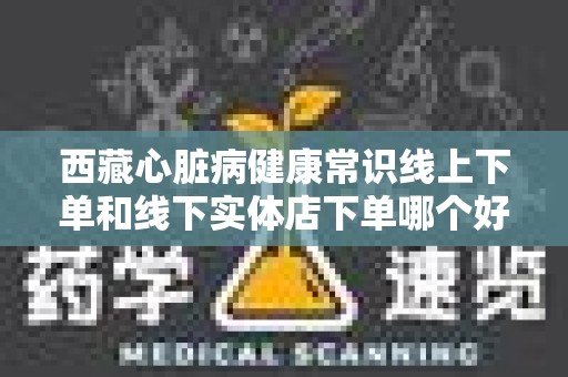 西藏心脏病健康常识线上下单和线下实体店下单哪个好？