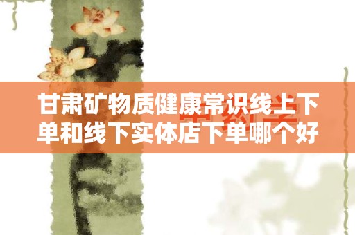 甘肃矿物质健康常识线上下单和线下实体店下单哪个好？全面解析