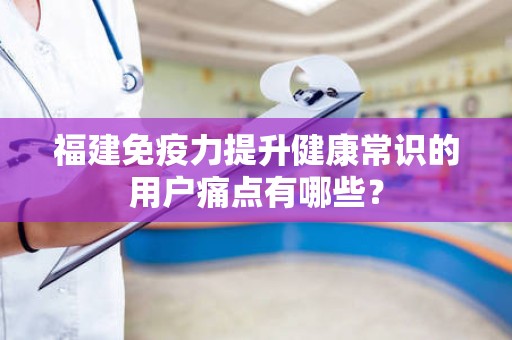 福建免疫力提升健康常识的用户痛点有哪些？