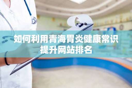 如何利用青海胃炎健康常识提升网站排名