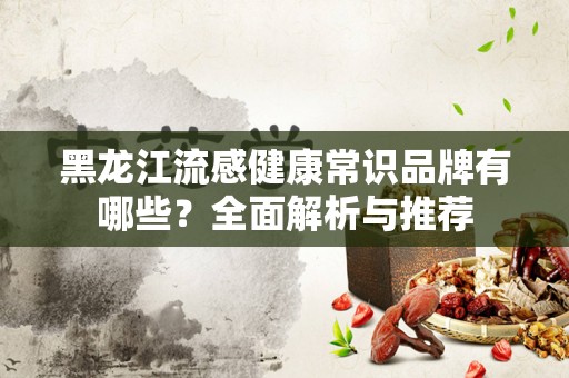 黑龙江流感健康常识品牌有哪些？全面解析与推荐