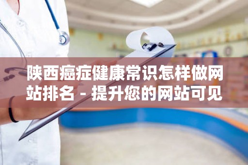陕西癌症健康常识怎样做网站排名 - 提升您的网站可见性