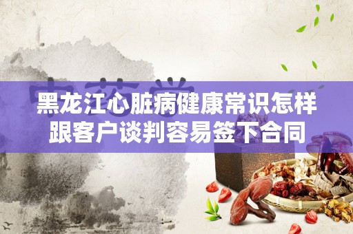 黑龙江心脏病健康常识怎样跟客户谈判容易签下合同