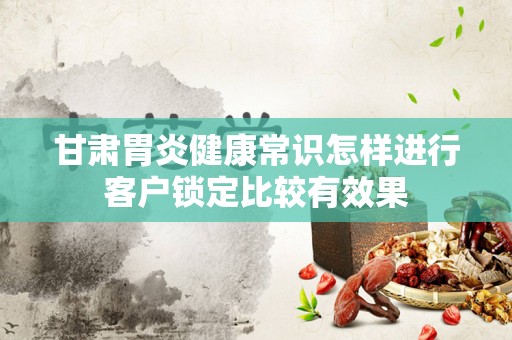 甘肃胃炎健康常识怎样进行客户锁定比较有效果