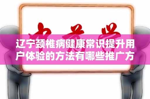 辽宁颈椎病健康常识提升用户体验的方法有哪些推广方式有哪些