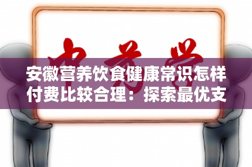 安徽营养饮食健康常识怎样付费比较合理：探索最优支付方案